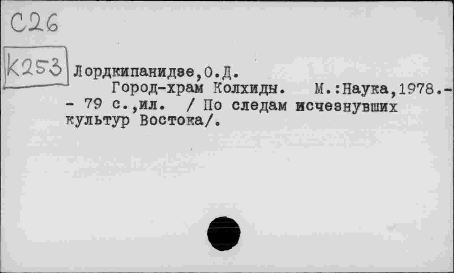 ﻿kss’ô Л ордкипанидве, О. Д.
------- Город-храм Колхиды. М.:Наука,1978.-
- 79 с.,ил. / По следам исчезнувших культур Востока/.